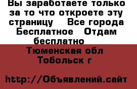 Вы заработаете только за то что откроете эту страницу. - Все города Бесплатное » Отдам бесплатно   . Тюменская обл.,Тобольск г.